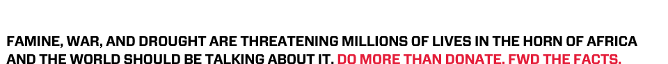 Famine, War, and Drought are threatening millions of lives in the Horn of Africa and the world should be talking about it. Do more than donate. FWD the facts.