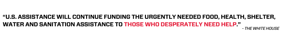 U.S. assistance will continue funding the urgently needed food, health, shelter, water and sanitation assistance to those who desperately need help. -- The White House
